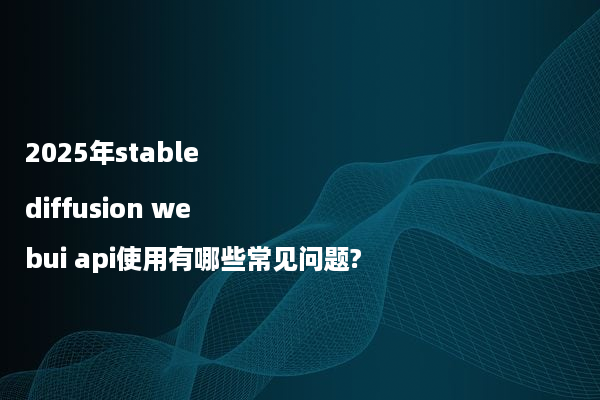 2025年stable diffusion webui api使用有哪些常见问题?