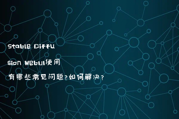Stable Diffusion WebUI使用有哪些常见问题?如何解决?