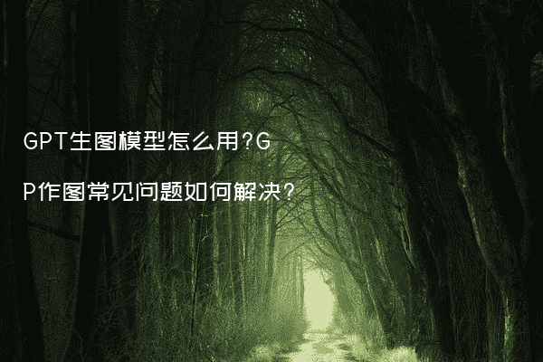 GPT生图模型怎么用?GP作图常见问题如何解决?