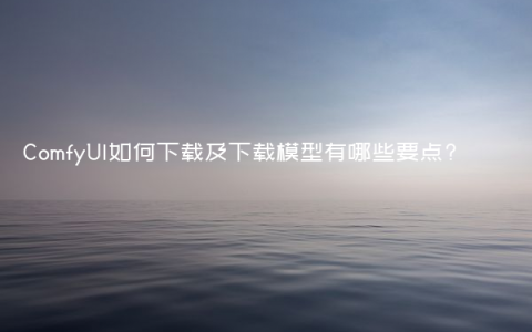 ComfyUI如何下载及下载模型有哪些要点?