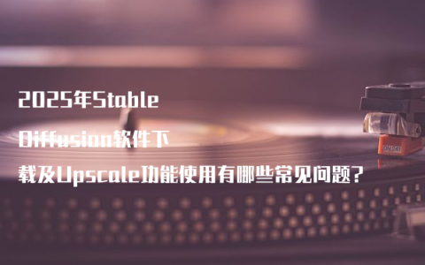 2025年Stable Diffusion软件下载及Upscale功能使用有哪些常见问题?