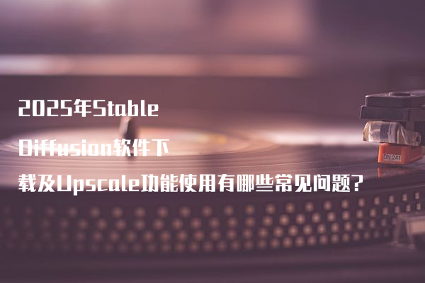 2025年Stable Diffusion软件下载及Upscale功能使用有哪些常见问题?