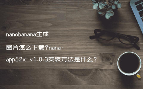 nanobanana生成图片怎么下载?nana-app52x-v1.0.3安装方法是什么?