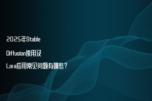 2025年Stable Diffusion使用及Lora应用常见问题有哪些?