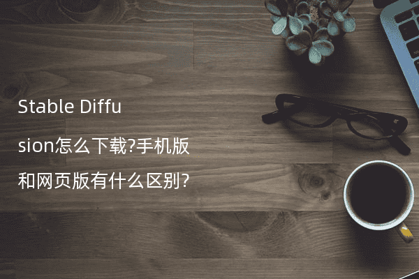 Stable Diffusion怎么下载?手机版和网页版有什么区别?