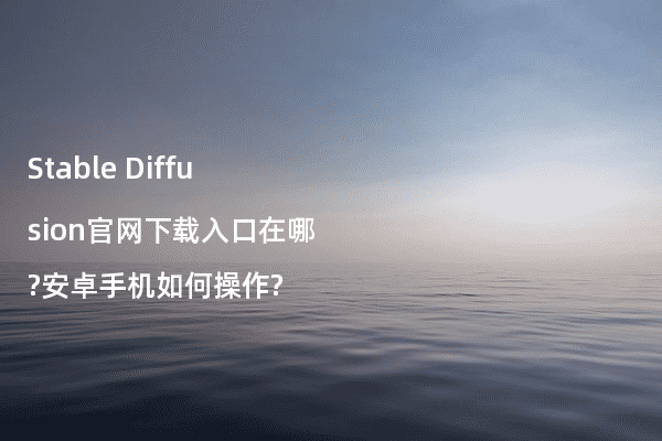 Stable Diffusion官网下载入口在哪?安卓手机如何操作?