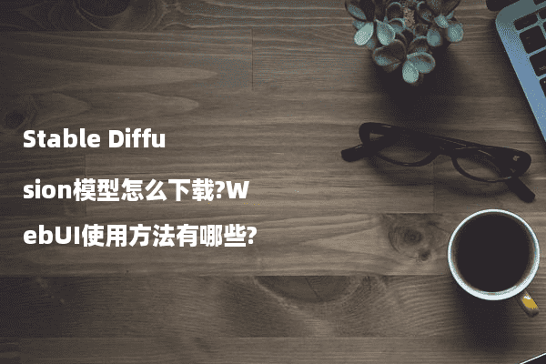 Stable Diffusion模型怎么下载?WebUI使用方法有哪些?