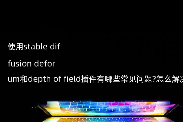 使用stable diffusion deforum和depth of field插件有哪些常见问题?怎么解决?