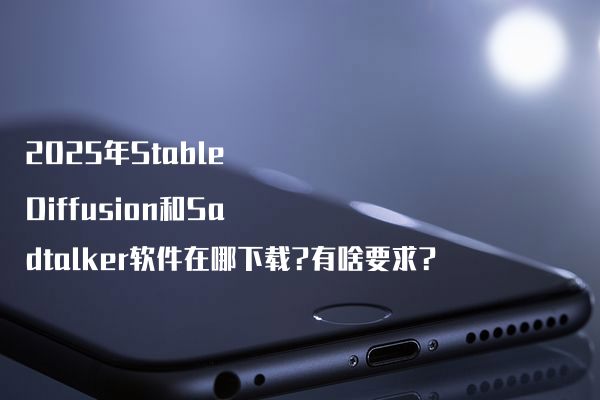 2025年Stable Diffusion和Sadtalker软件在哪下载?有啥要求?