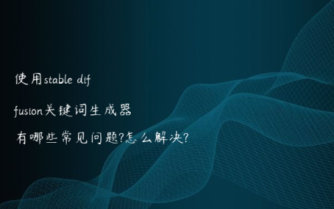 使用stable diffusion关键词生成器有哪些常见问题?怎么解决?
