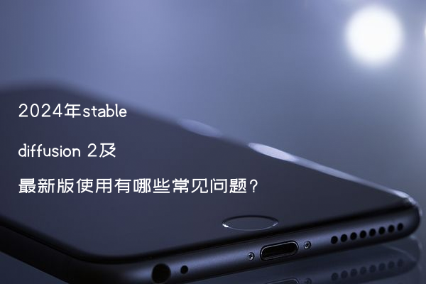2024年stable diffusion 2及最新版使用有哪些常见问题?