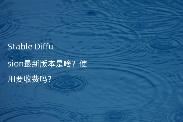 Stable Diffusion最新版本是啥？使用要收费吗？