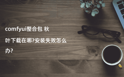comfyui整合包 秋叶下载在哪?安装失败怎么办?