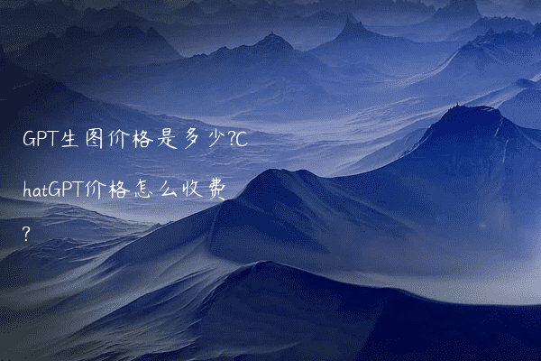 GPT生图价格是多少?ChatGPT价格怎么收费?