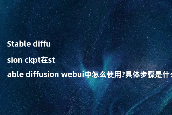 Stable diffusion ckpt在stable diffusion webui中怎么使用?具体步骤是什么?
