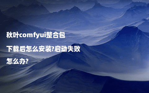 秋叶comfyui整合包下载后怎么安装?启动失败怎么办?