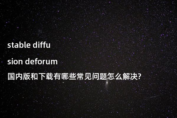 stable diffusion deforum国内版和下载有哪些常见问题怎么解决?