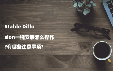 Stable Diffusion一键安装怎么操作?有哪些注意事项?