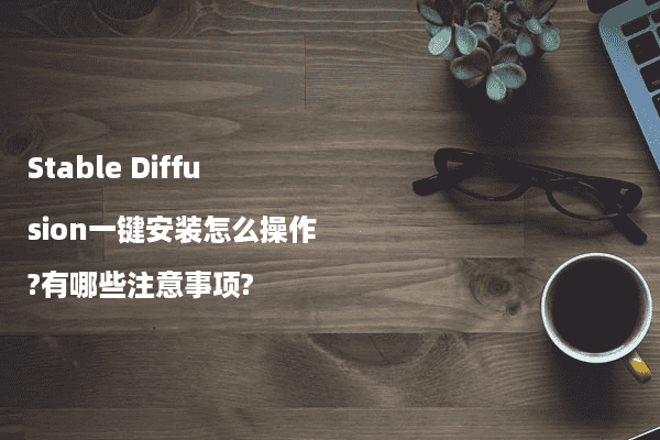Stable Diffusion一键安装怎么操作?有哪些注意事项?