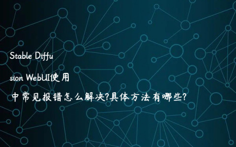 Stable Diffusion WebUI使用中常见报错怎么解决?具体方法有哪些?