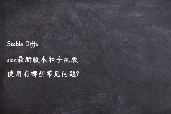 Stable Diffusion最新版本和手机版使用有哪些常见问题?