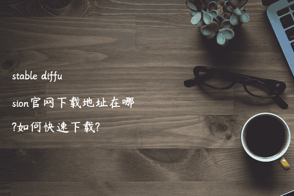 stable diffusion官网下载地址在哪?如何快速下载?