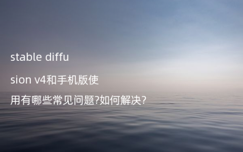 stable diffusion v4和手机版使用有哪些常见问题?如何解决?
