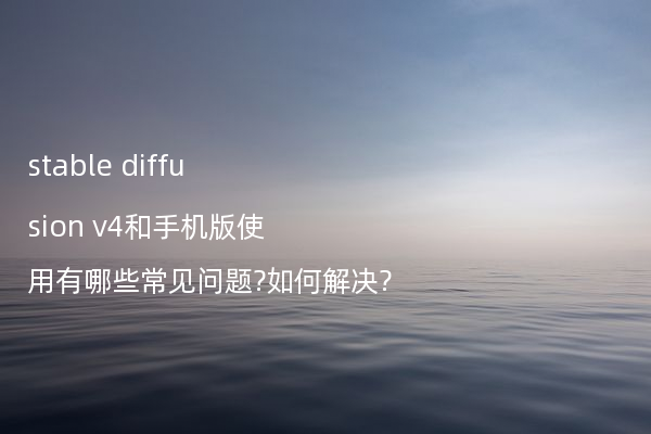 stable diffusion v4和手机版使用有哪些常见问题?如何解决?