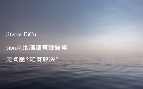 Stable Diffusion本地搭建有哪些常见问题?如何解决?