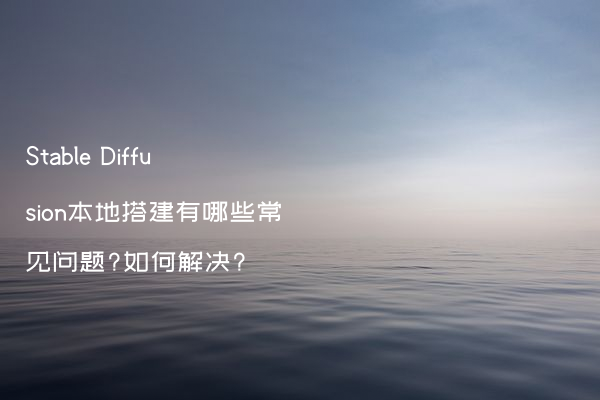Stable Diffusion本地搭建有哪些常见问题?如何解决?