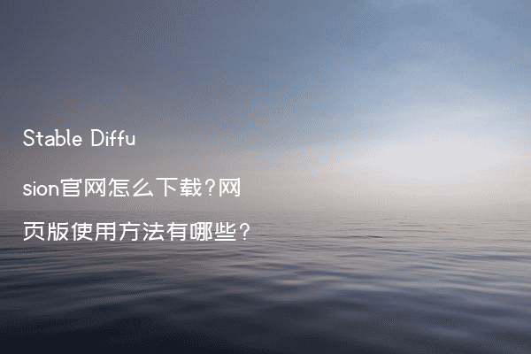 Stable Diffusion官网怎么下载?网页版使用方法有哪些?