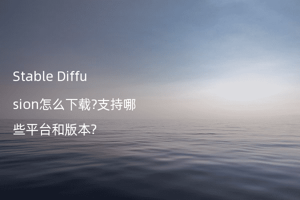 Stable Diffusion怎么下载?支持哪些平台和版本?