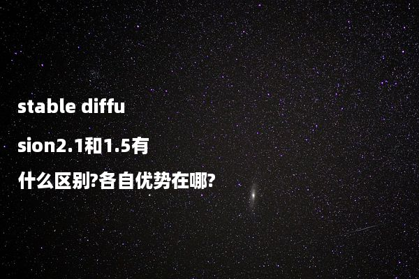 stable diffusion2.1和1.5有什么区别?各自优势在哪?