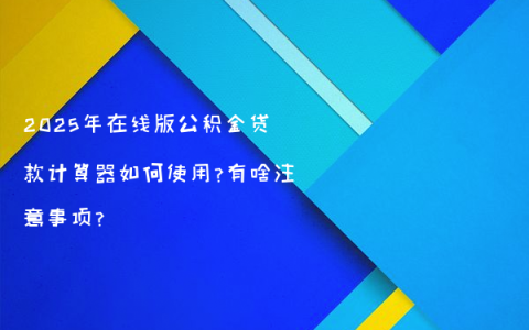 2025年在线版公积金贷款计算器如何使用?有啥注意事项?