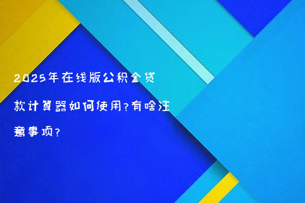 2025年在线版公积金贷款计算器如何使用?有啥注意事项?