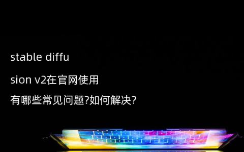 stable diffusion v2在官网使用有哪些常见问题?如何解决?