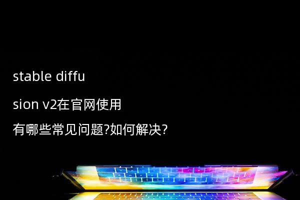 stable diffusion v2在官网使用有哪些常见问题?如何解决?