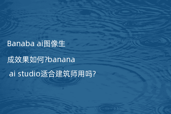 Banaba ai图像生成效果如何?banana ai studio适合建筑师用吗?