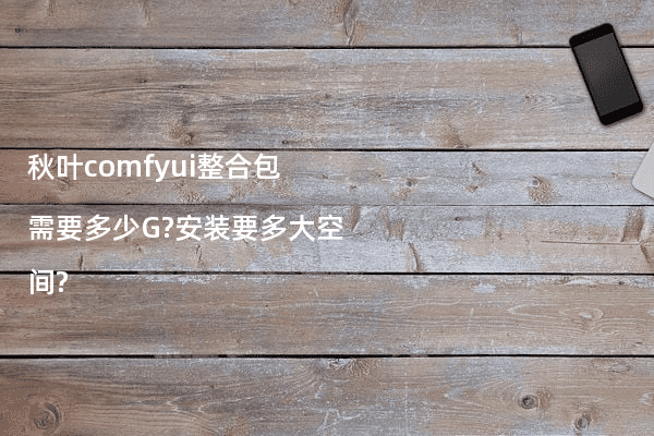 秋叶comfyui整合包需要多少G?安装要多大空间?