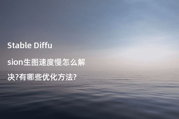 Stable Diffusion生图速度慢怎么解决?有哪些优化方法?
