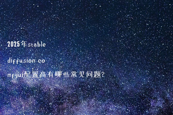 2025年stable diffusion comfyui配置高有哪些常见问题?