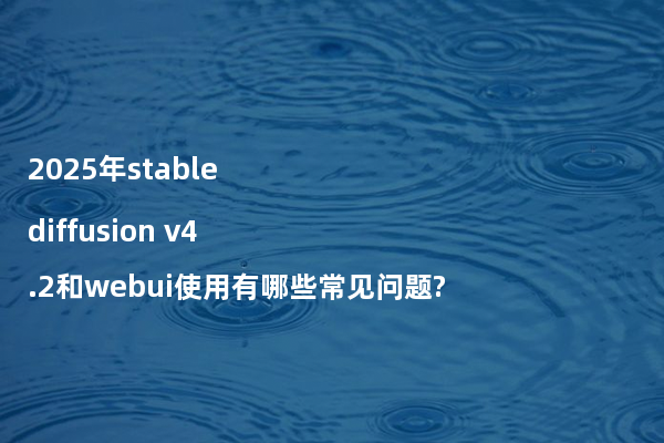 2025年stable diffusion v4.2和webui使用有哪些常见问题?