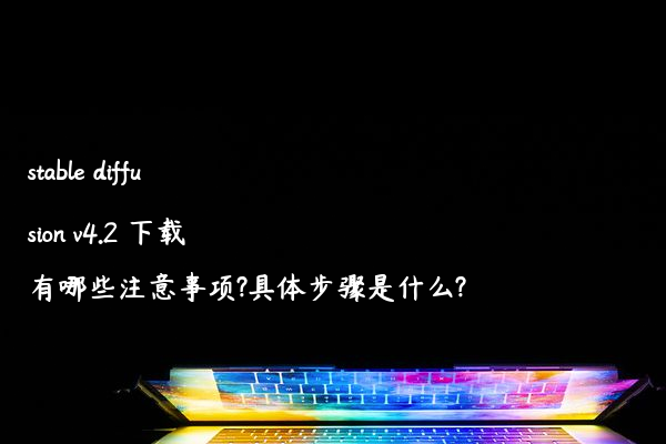 stable diffusion v4.2 下载有哪些注意事项?具体步骤是什么?