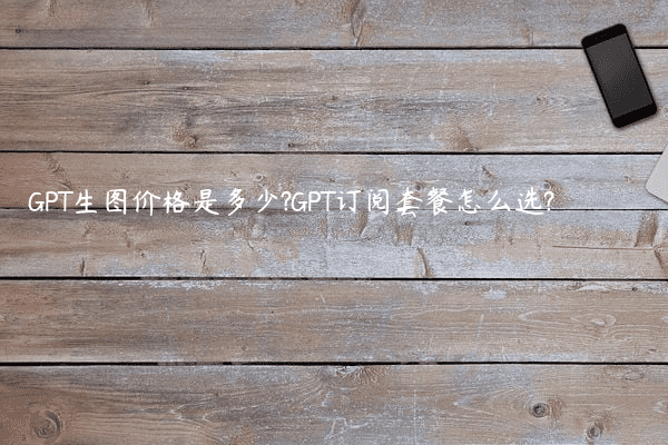 GPT生图价格是多少?GPT订阅套餐怎么选?