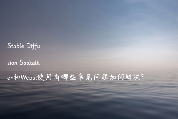 Stable Diffusion Sadtalker和Webui使用有哪些常见问题如何解决?