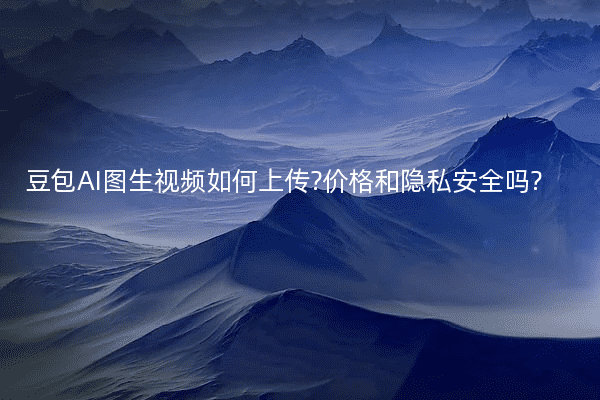 豆包AI图生视频如何上传?价格和隐私安全吗?