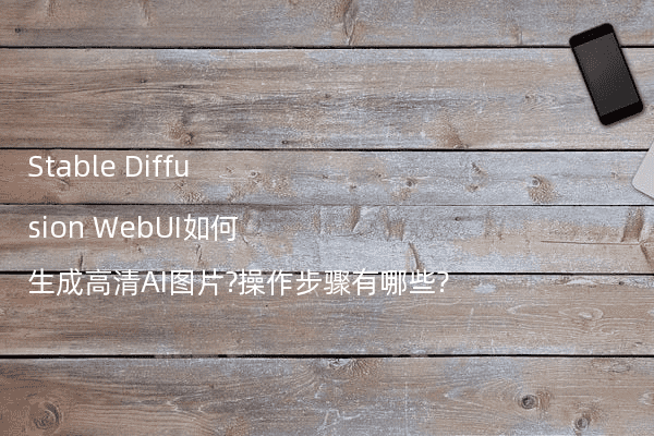 Stable Diffusion WebUI如何生成高清AI图片?操作步骤有哪些?