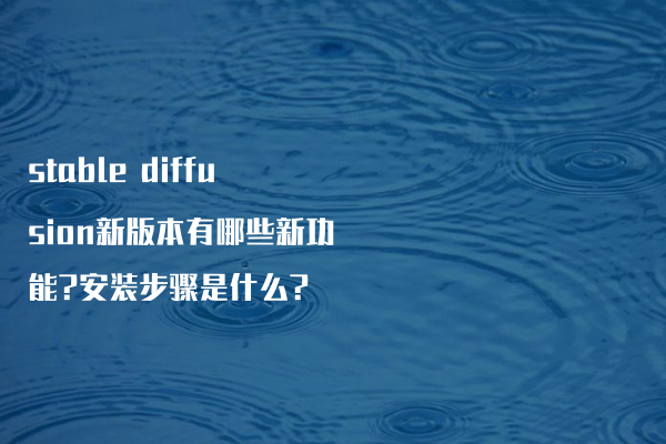 stable diffusion新版本有哪些新功能?安装步骤是什么?