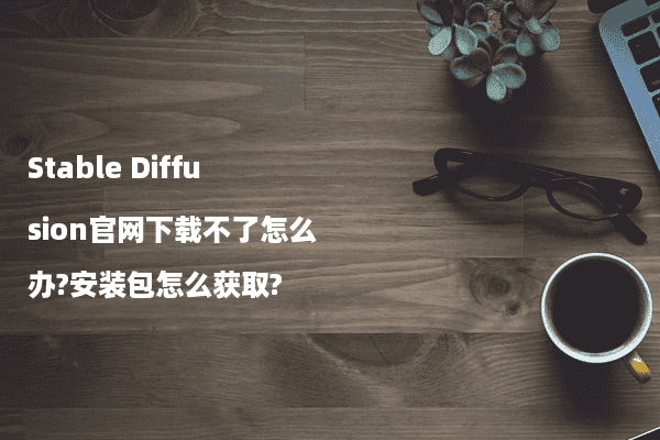 Stable Diffusion官网下载不了怎么办?安装包怎么获取?