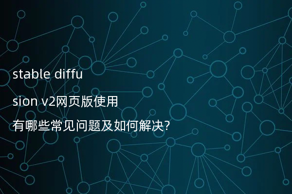 stable diffusion v2网页版使用有哪些常见问题及如何解决?